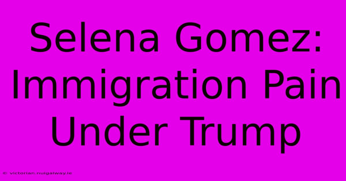 Selena Gomez: Immigration Pain Under Trump