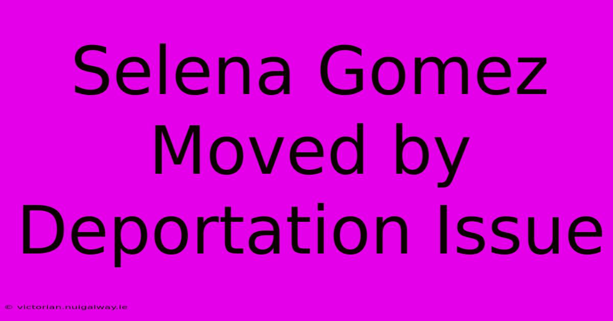 Selena Gomez Moved By Deportation Issue