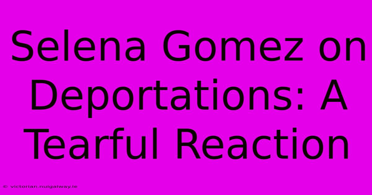 Selena Gomez On Deportations: A Tearful Reaction