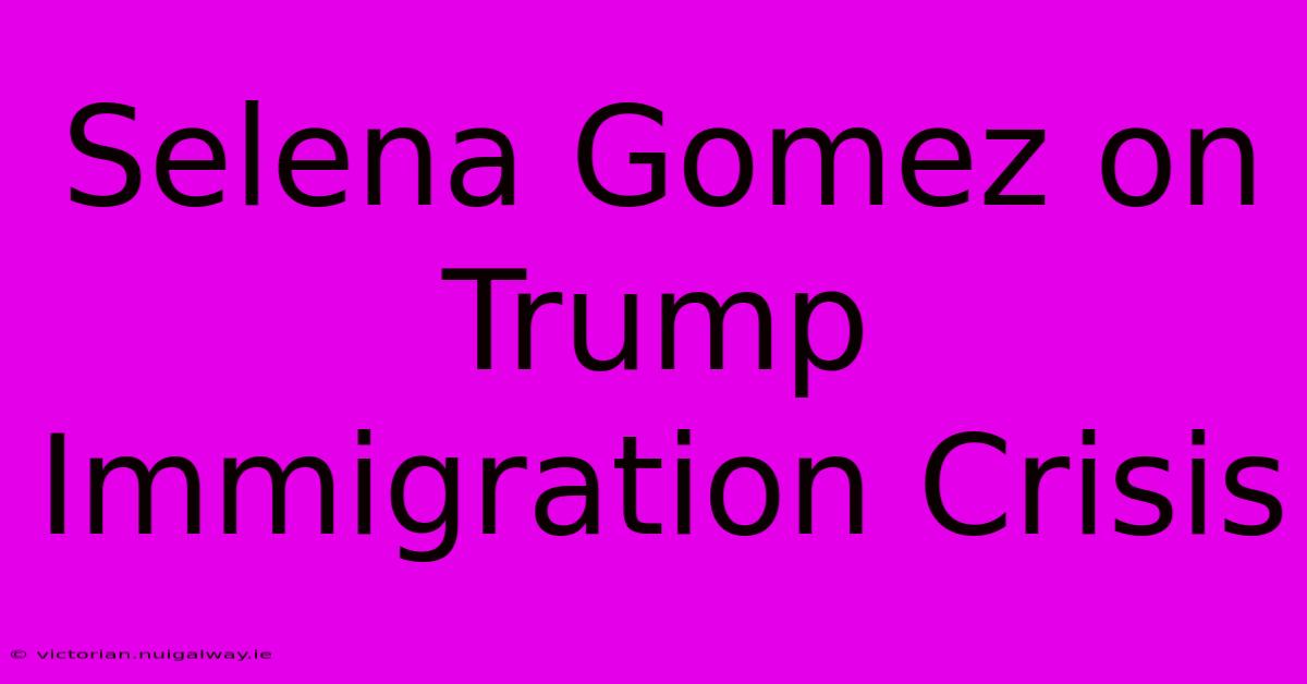 Selena Gomez On Trump Immigration Crisis