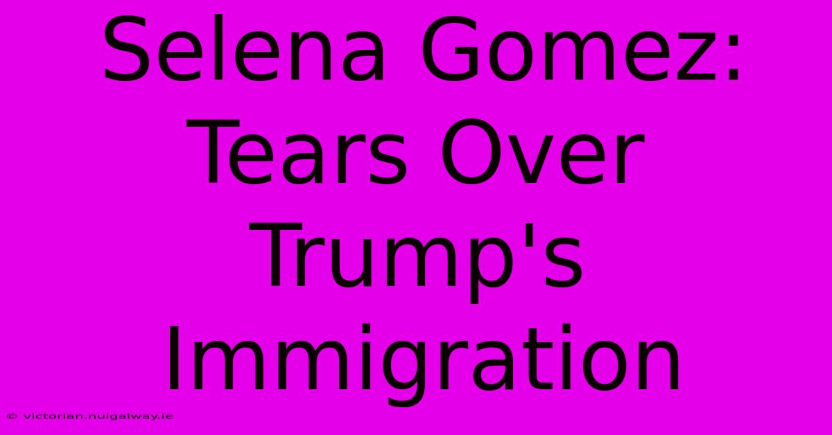 Selena Gomez: Tears Over Trump's Immigration