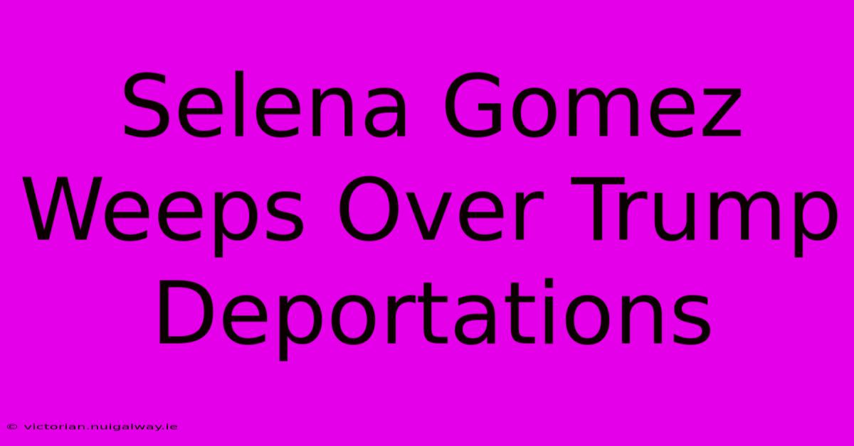 Selena Gomez Weeps Over Trump Deportations