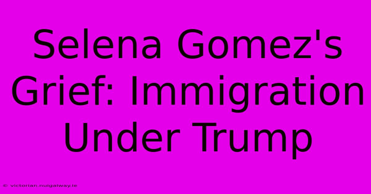 Selena Gomez's Grief: Immigration Under Trump