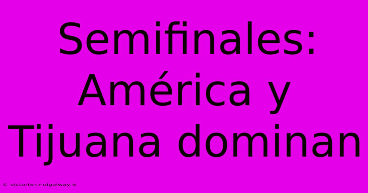 Semifinales: América Y Tijuana Dominan