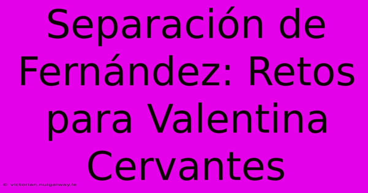 Separación De Fernández: Retos Para Valentina Cervantes 