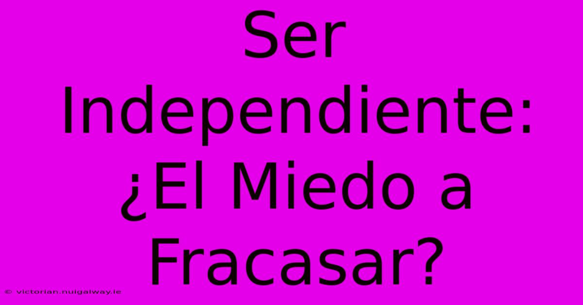 Ser Independiente: ¿El Miedo A Fracasar?