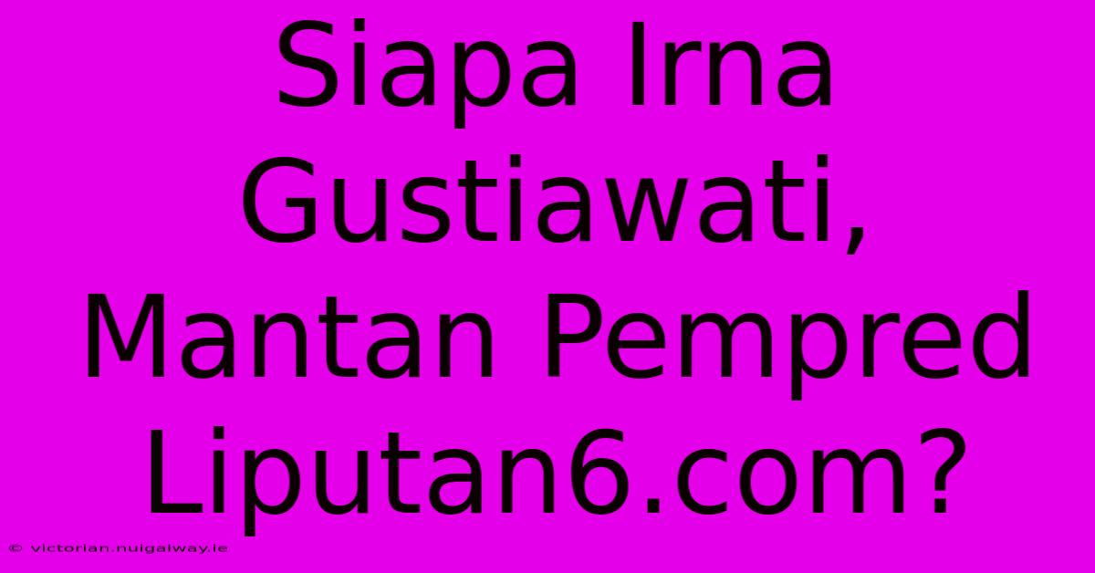 Siapa Irna Gustiawati, Mantan Pempred Liputan6.com?