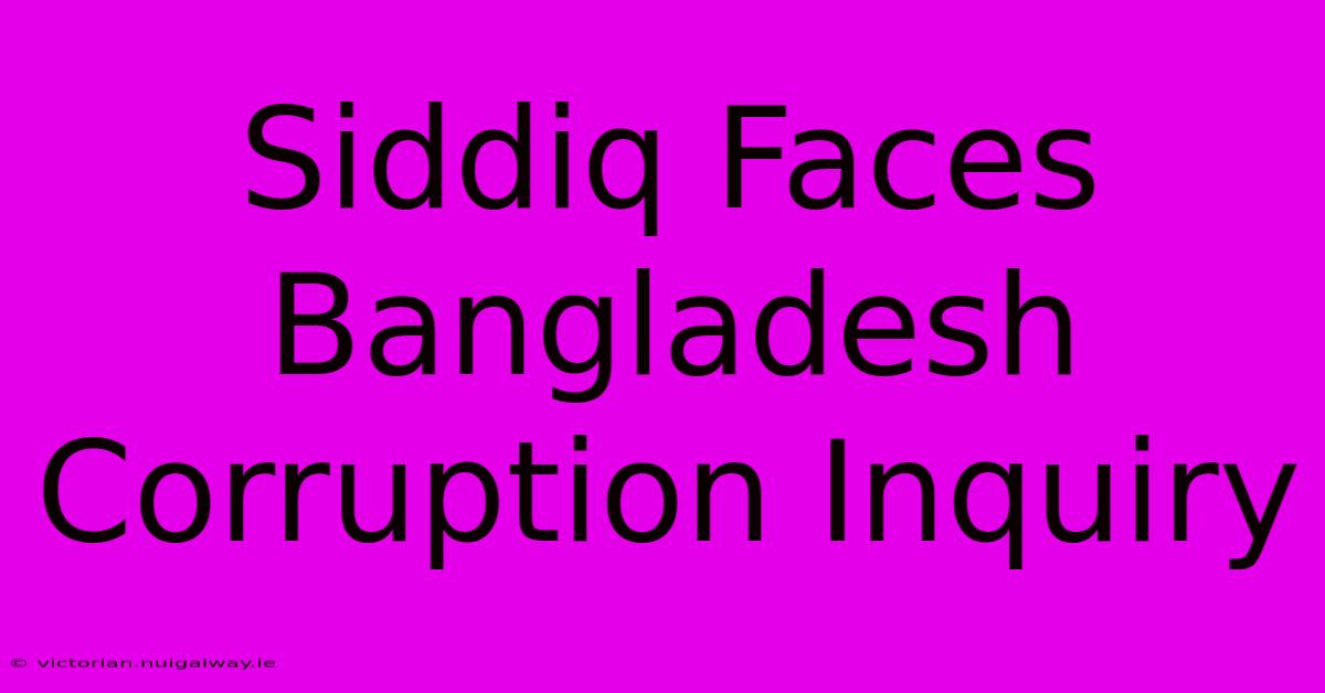 Siddiq Faces Bangladesh Corruption Inquiry