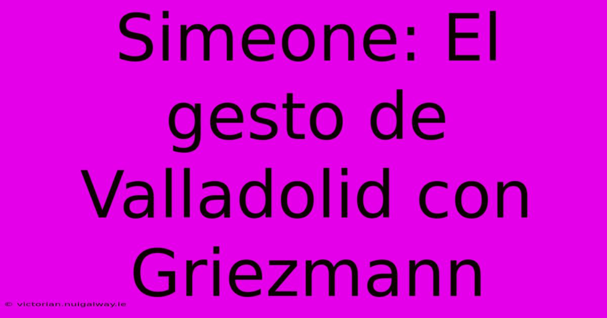 Simeone: El Gesto De Valladolid Con Griezmann