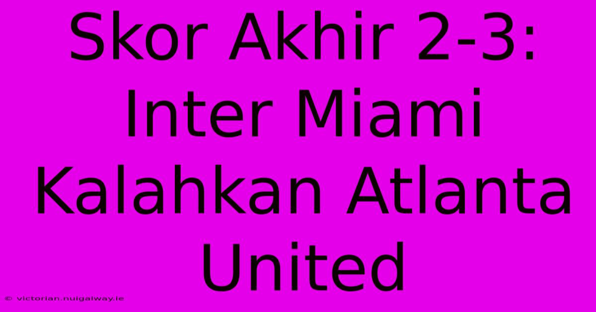 Skor Akhir 2-3: Inter Miami Kalahkan Atlanta United