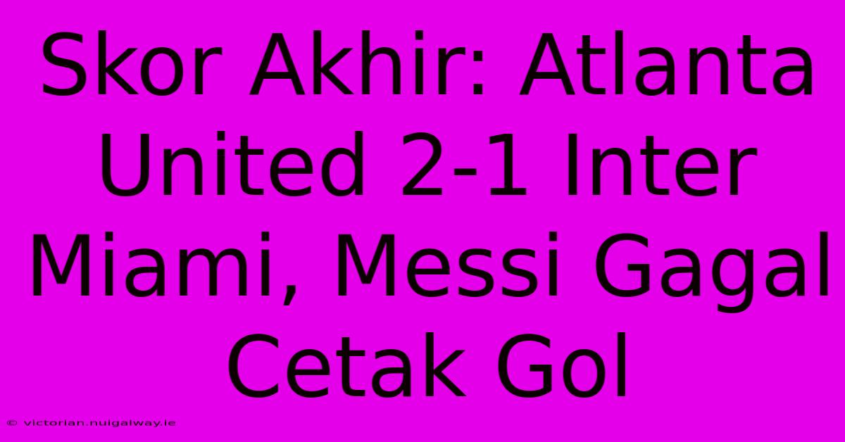 Skor Akhir: Atlanta United 2-1 Inter Miami, Messi Gagal Cetak Gol 