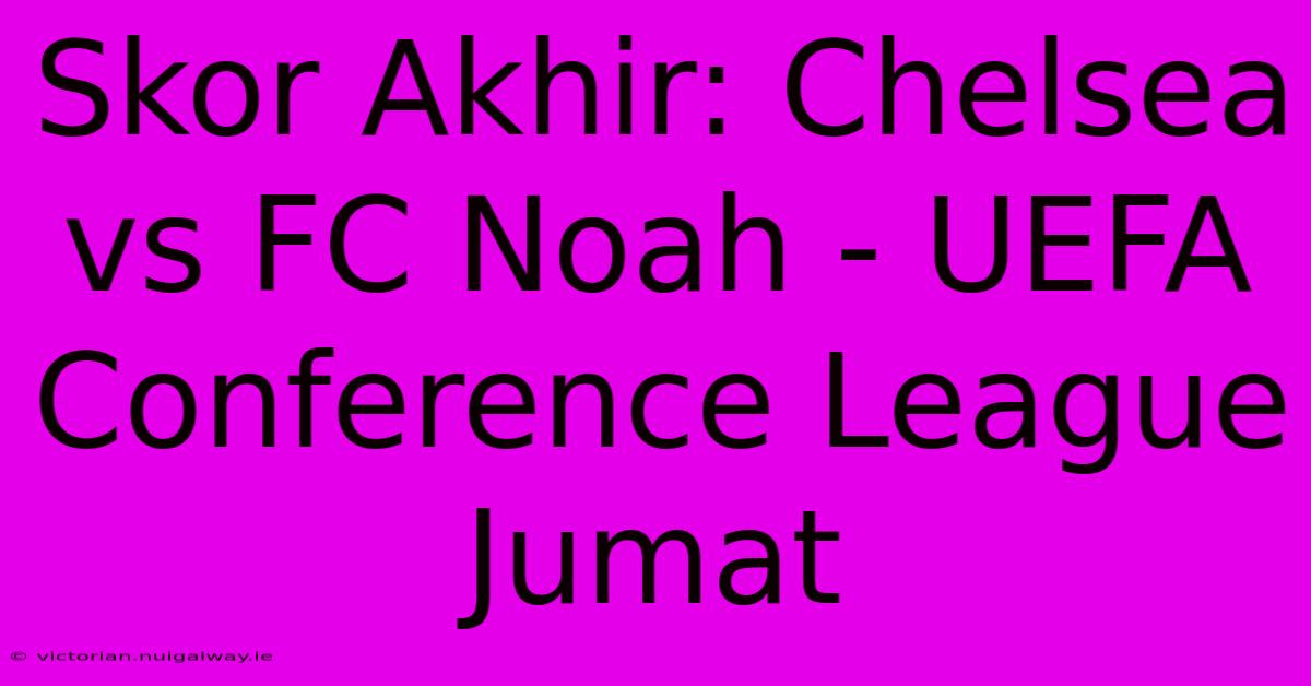 Skor Akhir: Chelsea Vs FC Noah - UEFA Conference League Jumat 