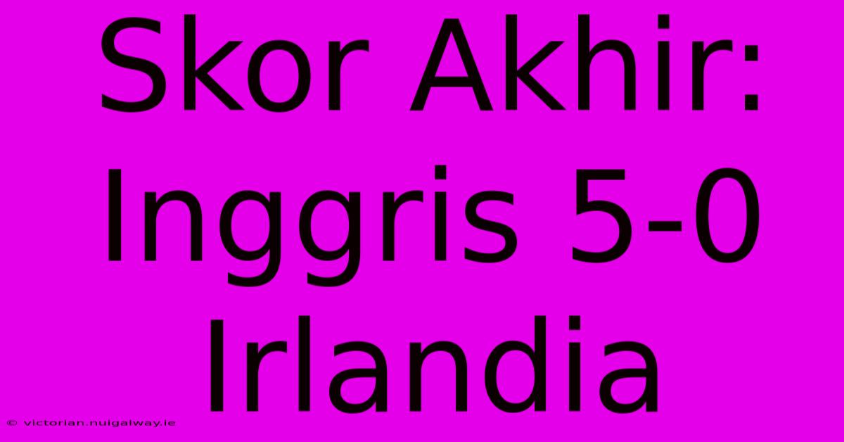 Skor Akhir: Inggris 5-0 Irlandia