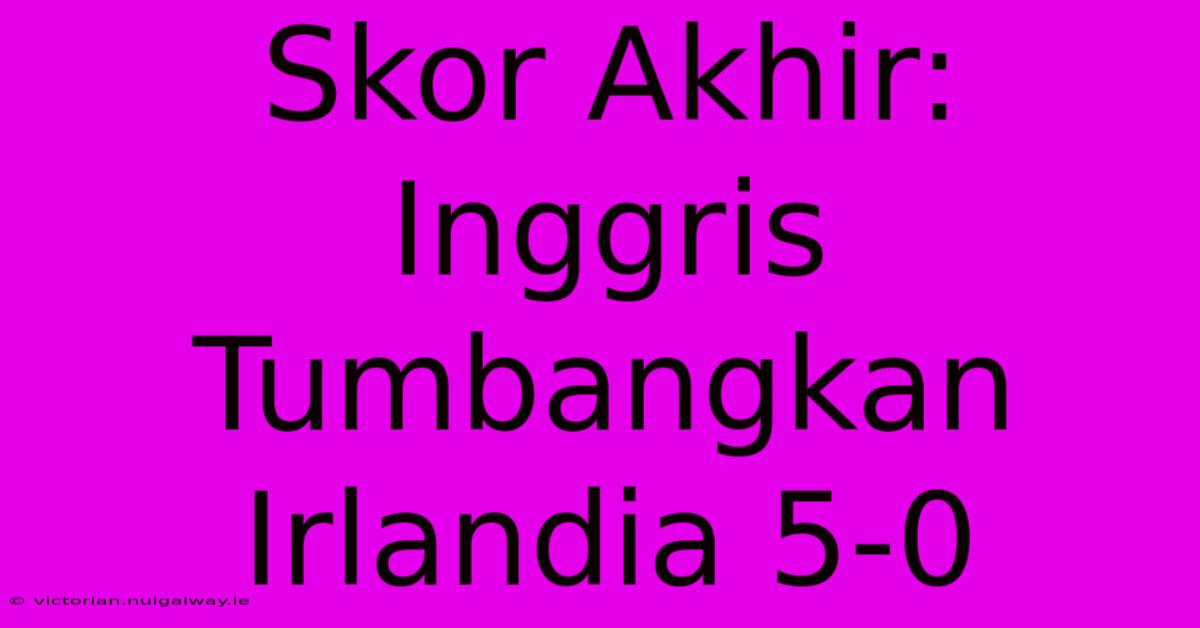 Skor Akhir: Inggris Tumbangkan Irlandia 5-0