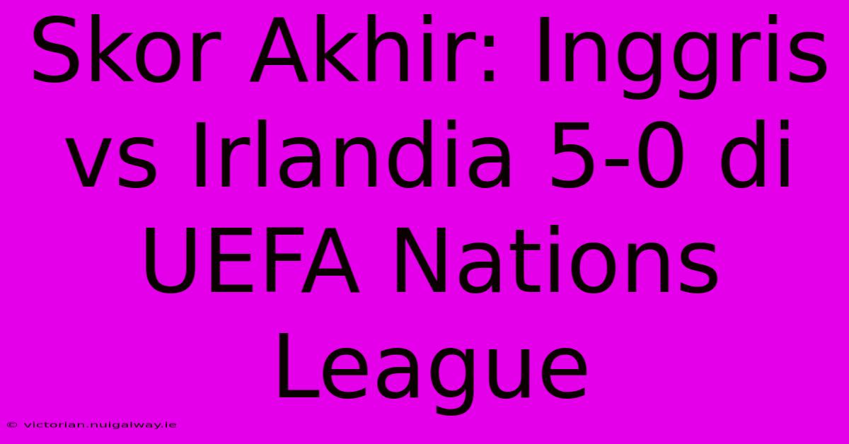 Skor Akhir: Inggris Vs Irlandia 5-0 Di UEFA Nations League