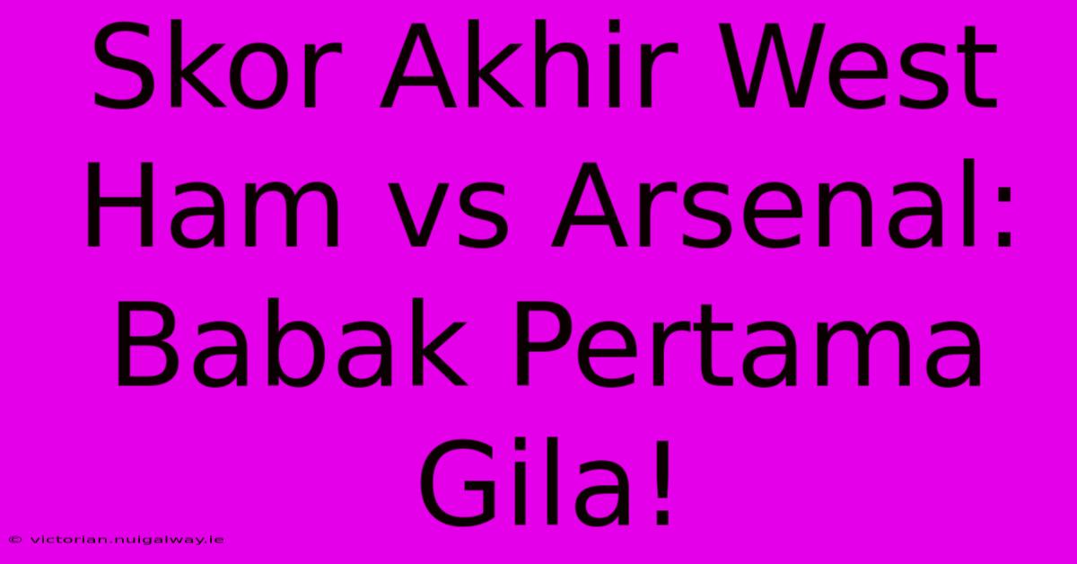 Skor Akhir West Ham Vs Arsenal: Babak Pertama Gila!