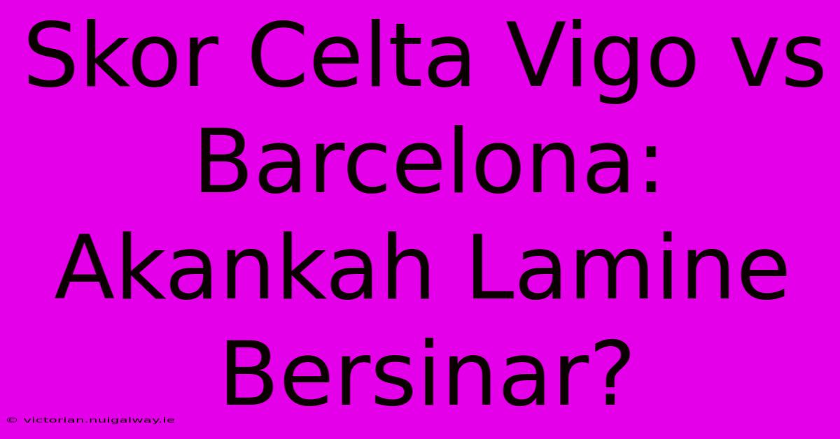 Skor Celta Vigo Vs Barcelona: Akankah Lamine Bersinar?