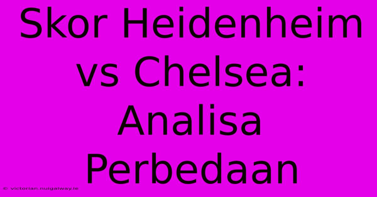 Skor Heidenheim Vs Chelsea:  Analisa Perbedaan