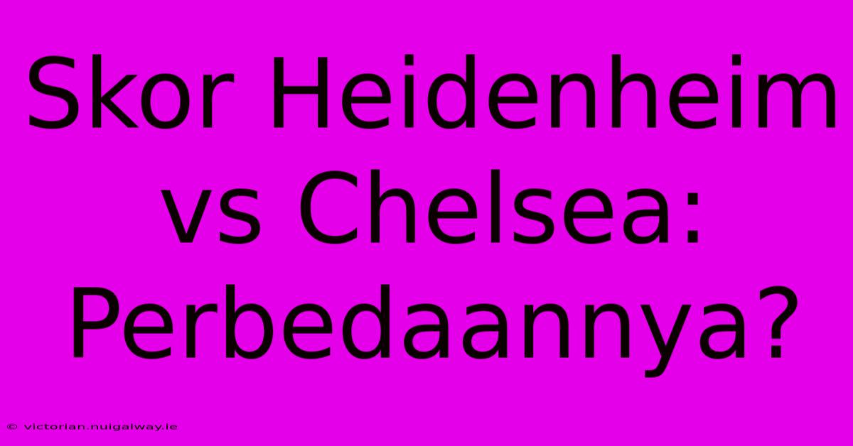 Skor Heidenheim Vs Chelsea: Perbedaannya?