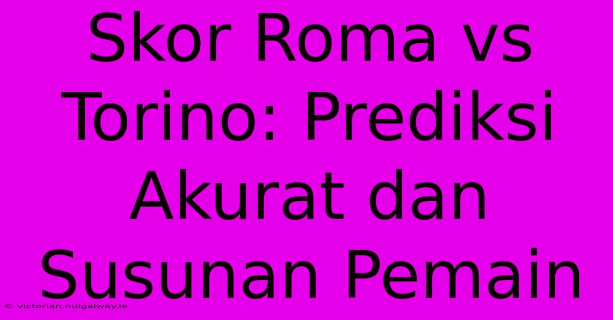 Skor Roma Vs Torino: Prediksi Akurat Dan Susunan Pemain