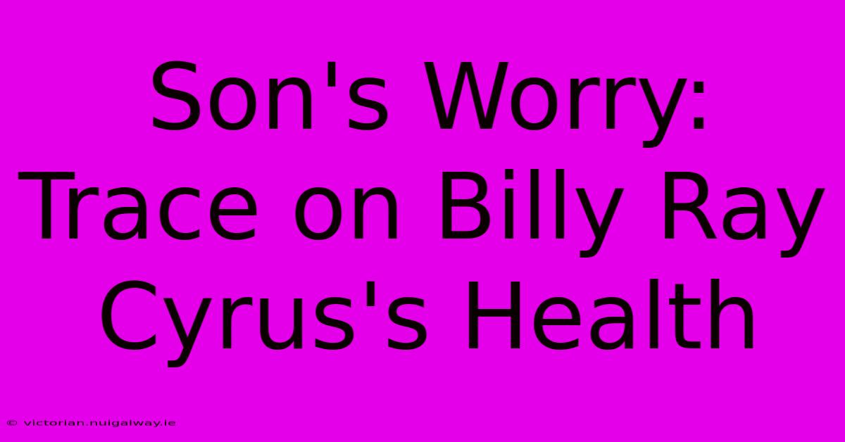 Son's Worry: Trace On Billy Ray Cyrus's Health