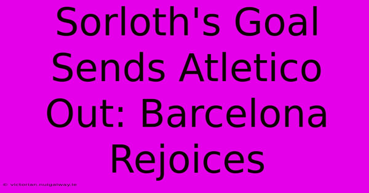 Sorloth's Goal Sends Atletico Out: Barcelona Rejoices