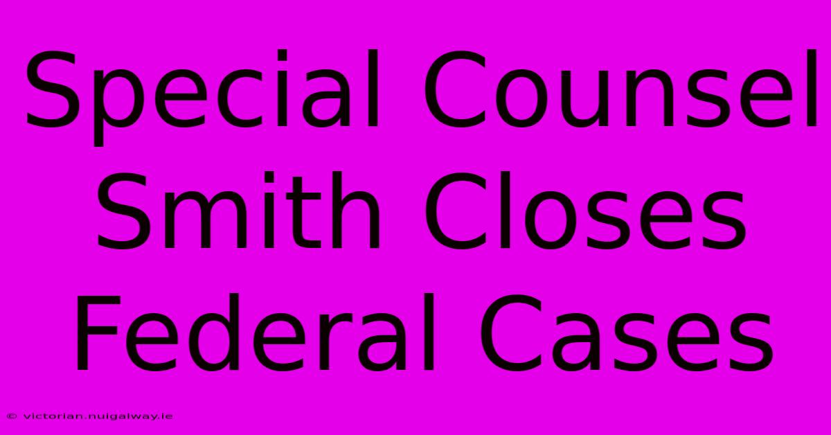 Special Counsel Smith Closes Federal Cases