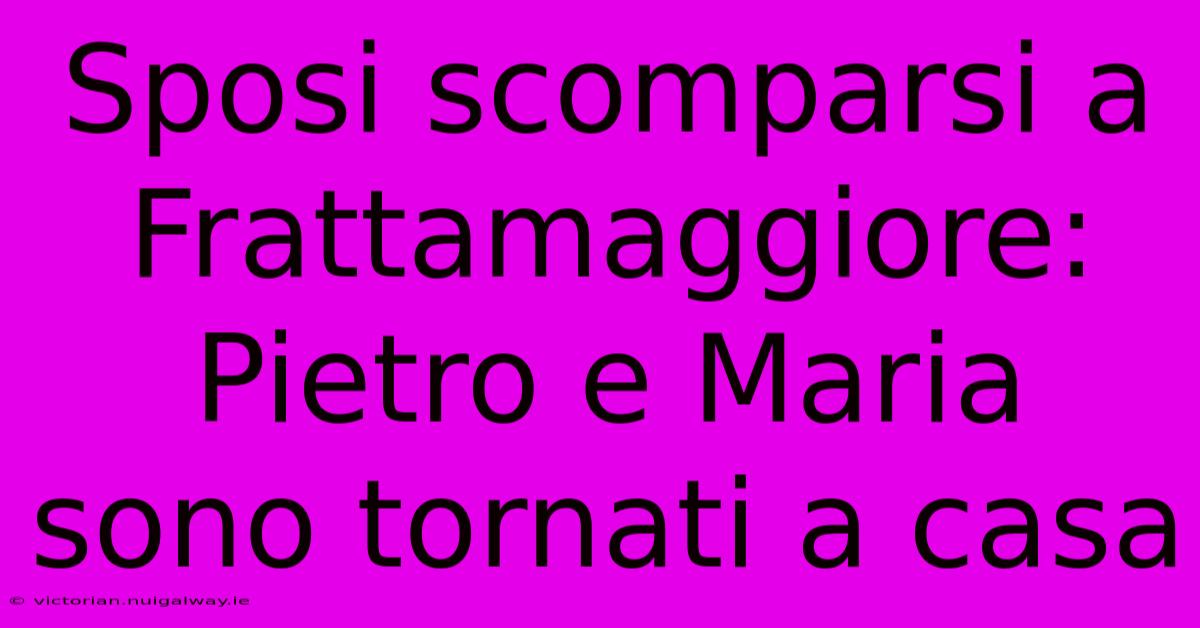 Sposi Scomparsi A Frattamaggiore: Pietro E Maria Sono Tornati A Casa