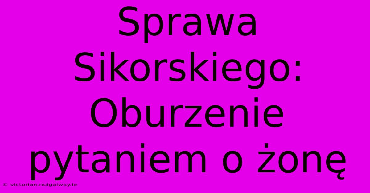 Sprawa Sikorskiego: Oburzenie Pytaniem O Żonę