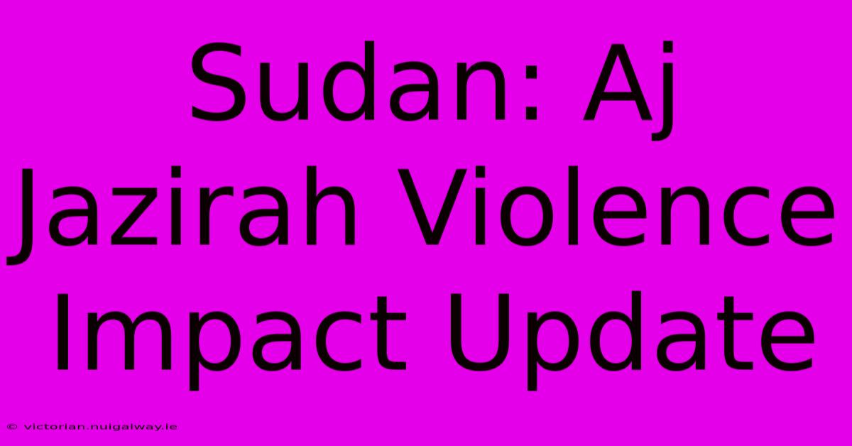 Sudan: Aj Jazirah Violence Impact Update 