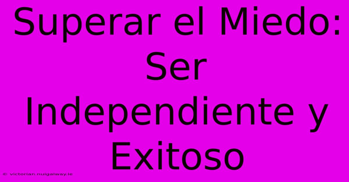 Superar El Miedo: Ser Independiente Y Exitoso