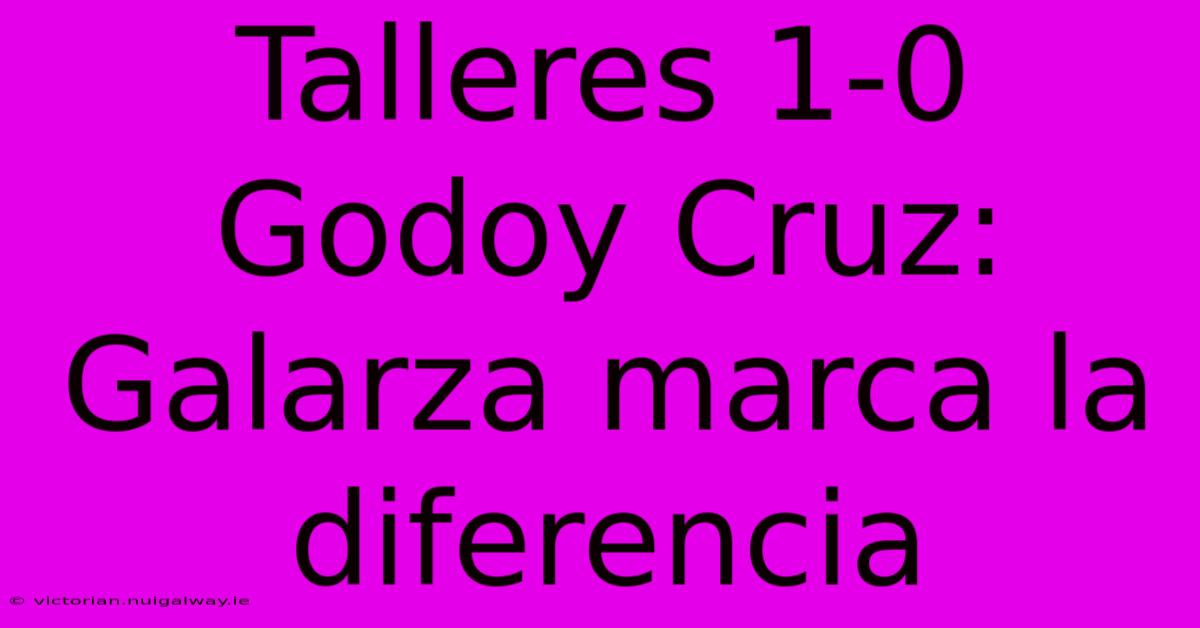 Talleres 1-0 Godoy Cruz: Galarza Marca La Diferencia 