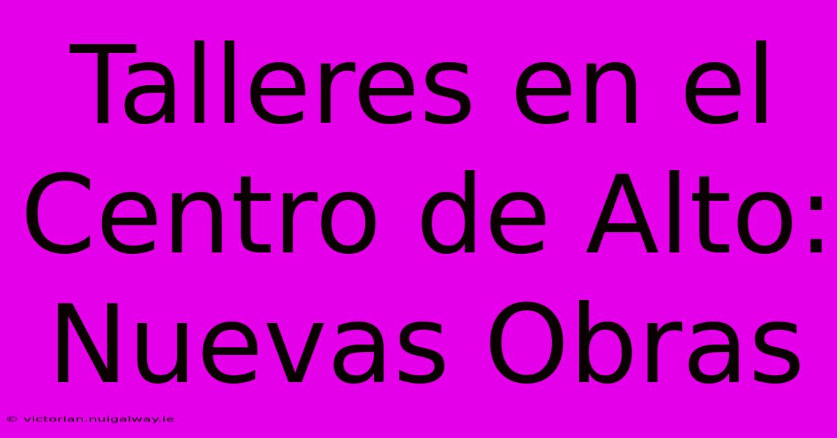 Talleres En El Centro De Alto: Nuevas Obras