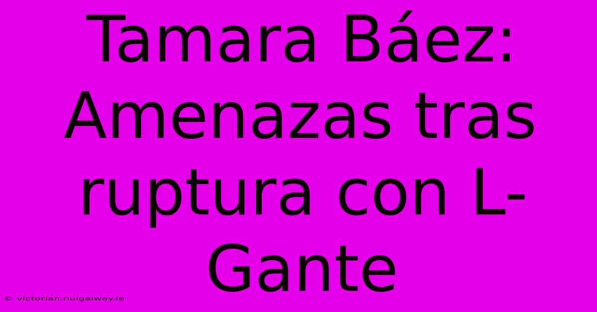 Tamara Báez: Amenazas Tras Ruptura Con L-Gante