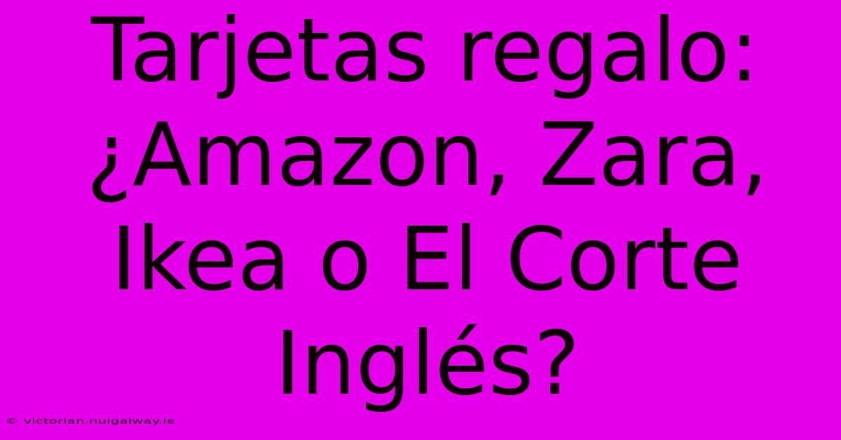 Tarjetas Regalo: ¿Amazon, Zara, Ikea O El Corte Inglés?