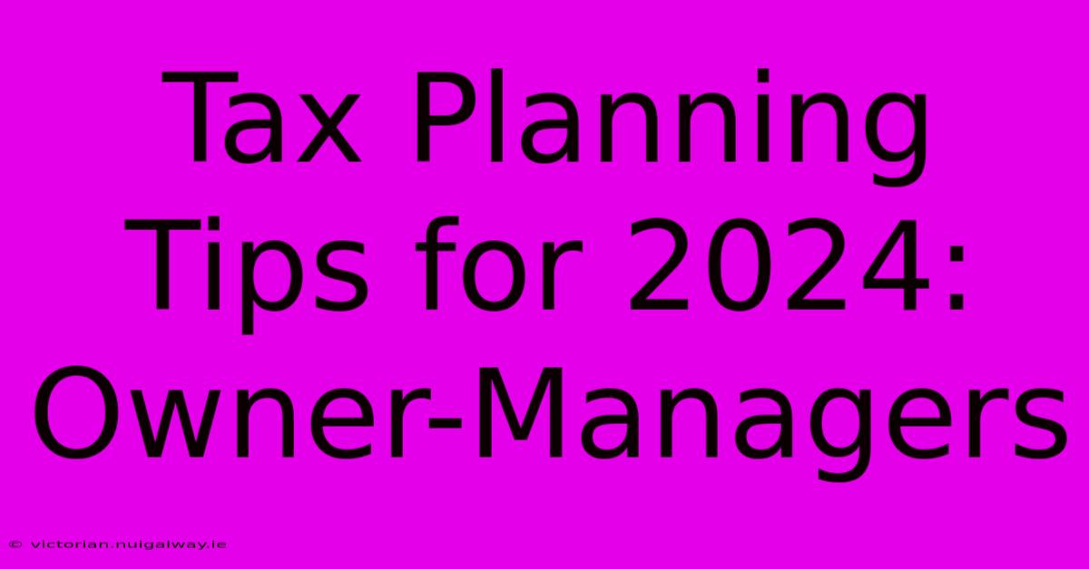 Tax Planning Tips For 2024: Owner-Managers