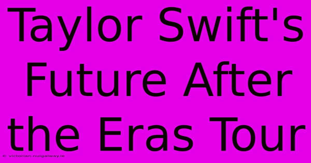 Taylor Swift's Future After The Eras Tour