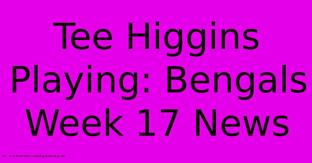 Tee Higgins Playing: Bengals Week 17 News