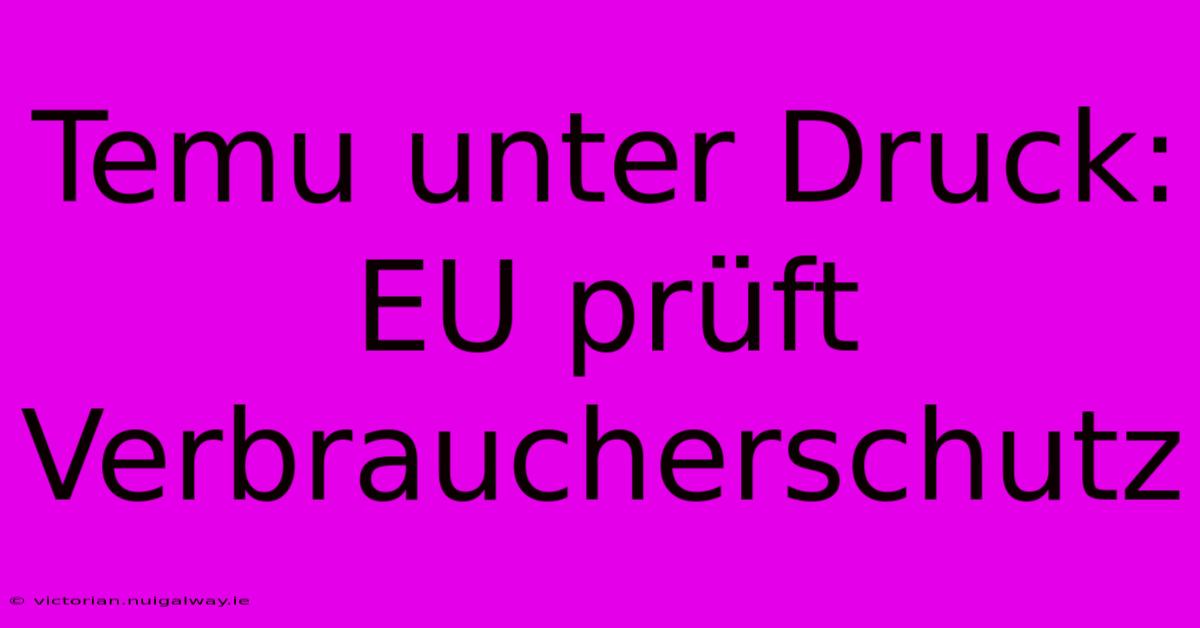 Temu Unter Druck: EU Prüft Verbraucherschutz