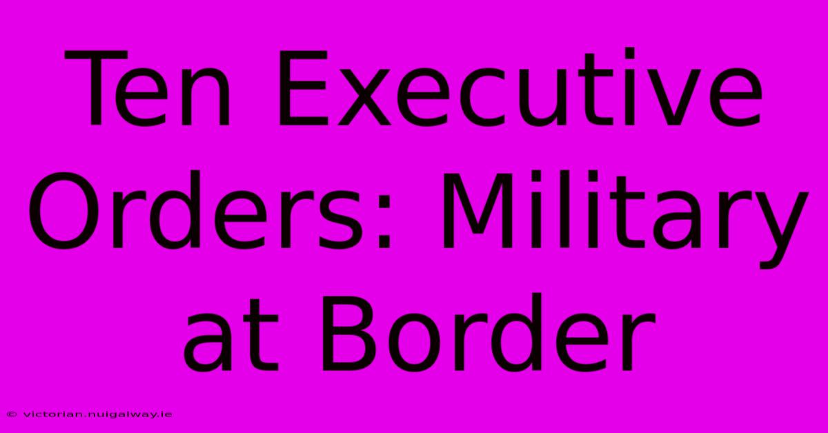 Ten Executive Orders: Military At Border