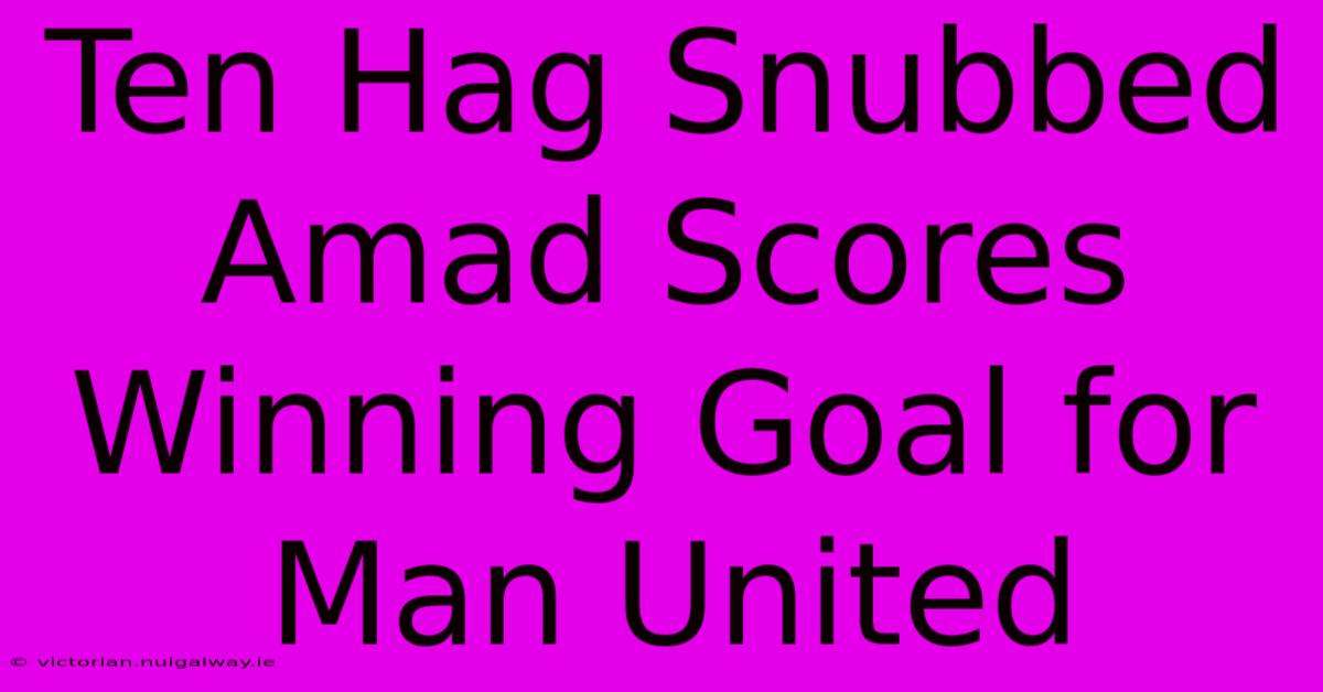 Ten Hag Snubbed Amad Scores Winning Goal For Man United 