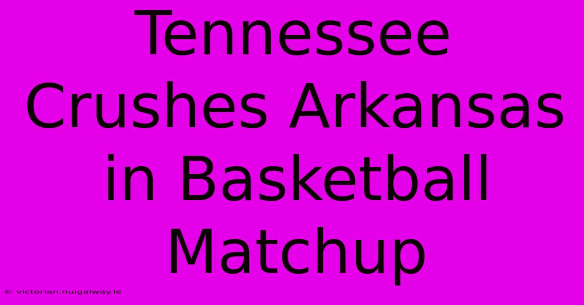 Tennessee Crushes Arkansas In Basketball Matchup