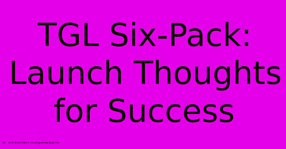 TGL Six-Pack: Launch Thoughts For Success