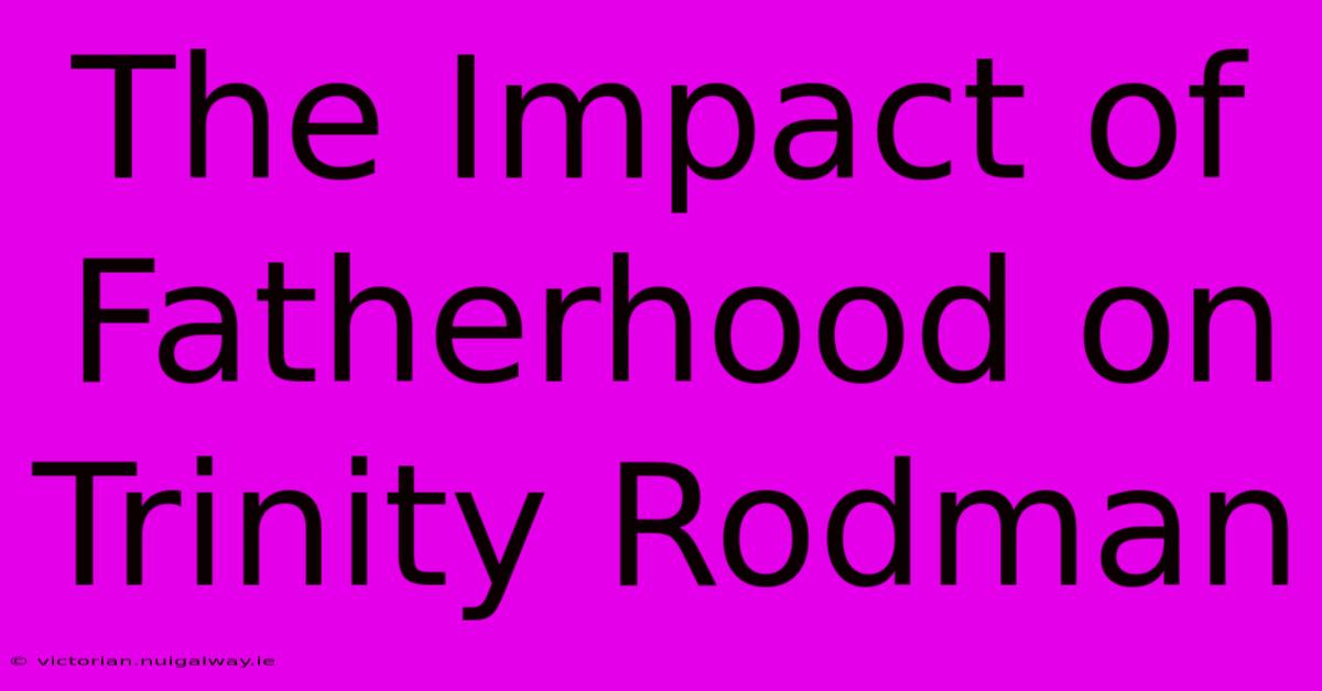 The Impact Of Fatherhood On Trinity Rodman