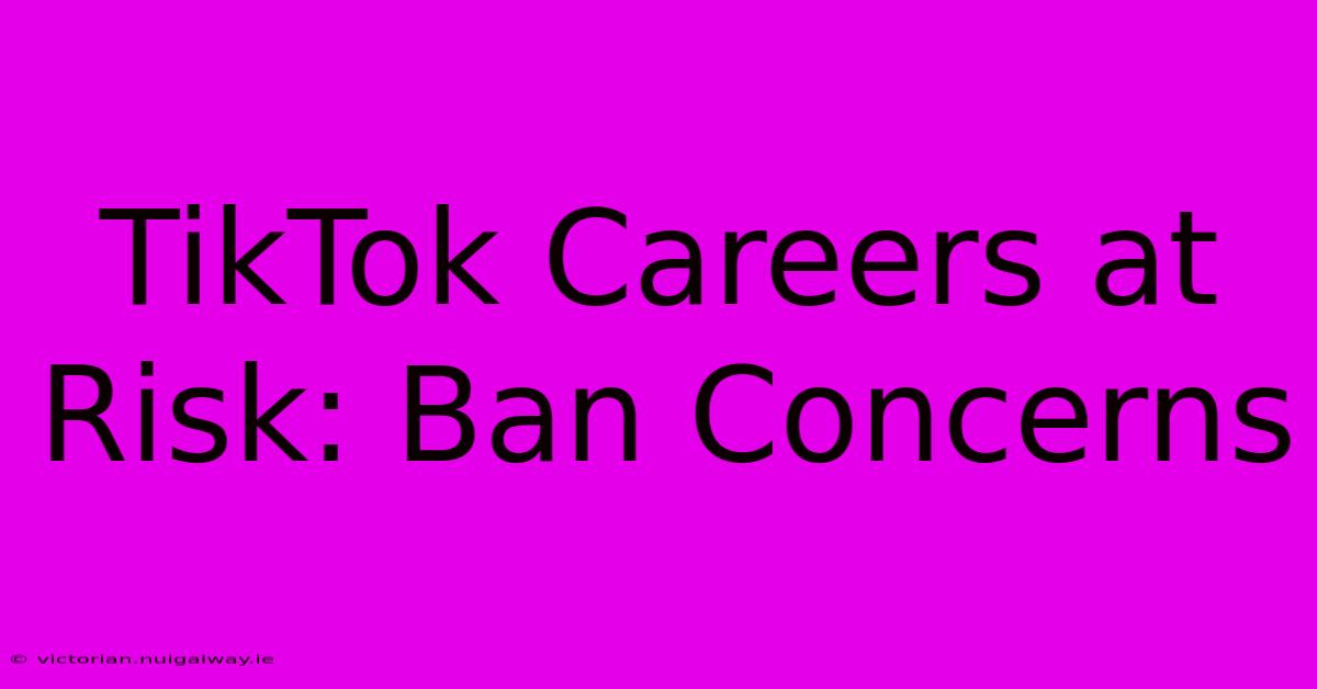 TikTok Careers At Risk: Ban Concerns