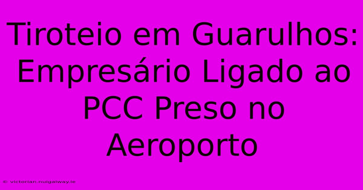 Tiroteio Em Guarulhos: Empresário Ligado Ao PCC Preso No Aeroporto 