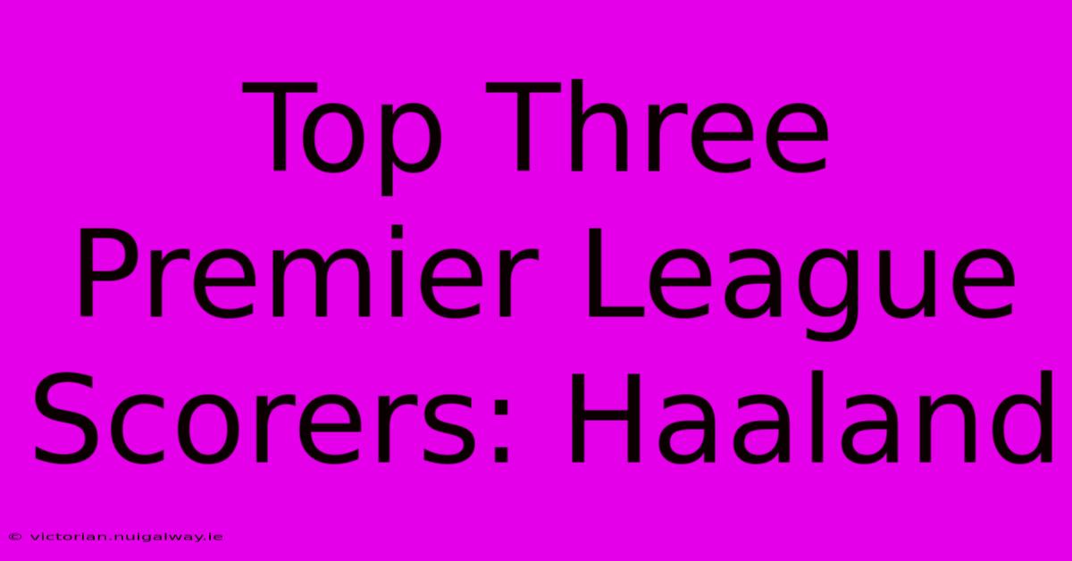 Top Three Premier League Scorers: Haaland