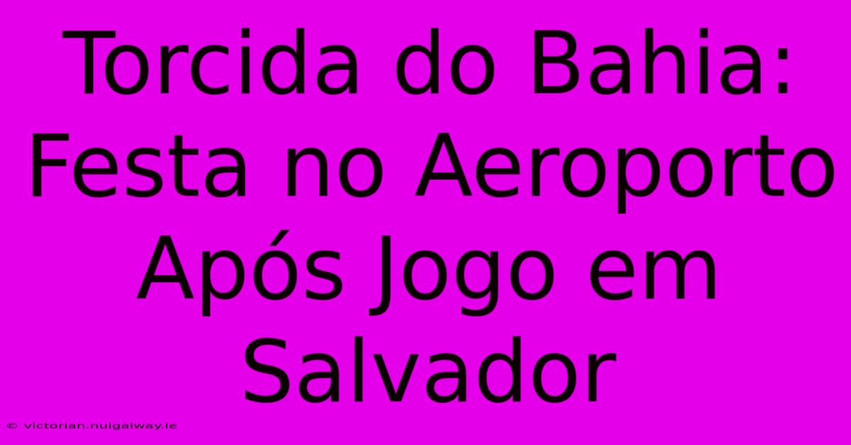 Torcida Do Bahia: Festa No Aeroporto Após Jogo Em Salvador