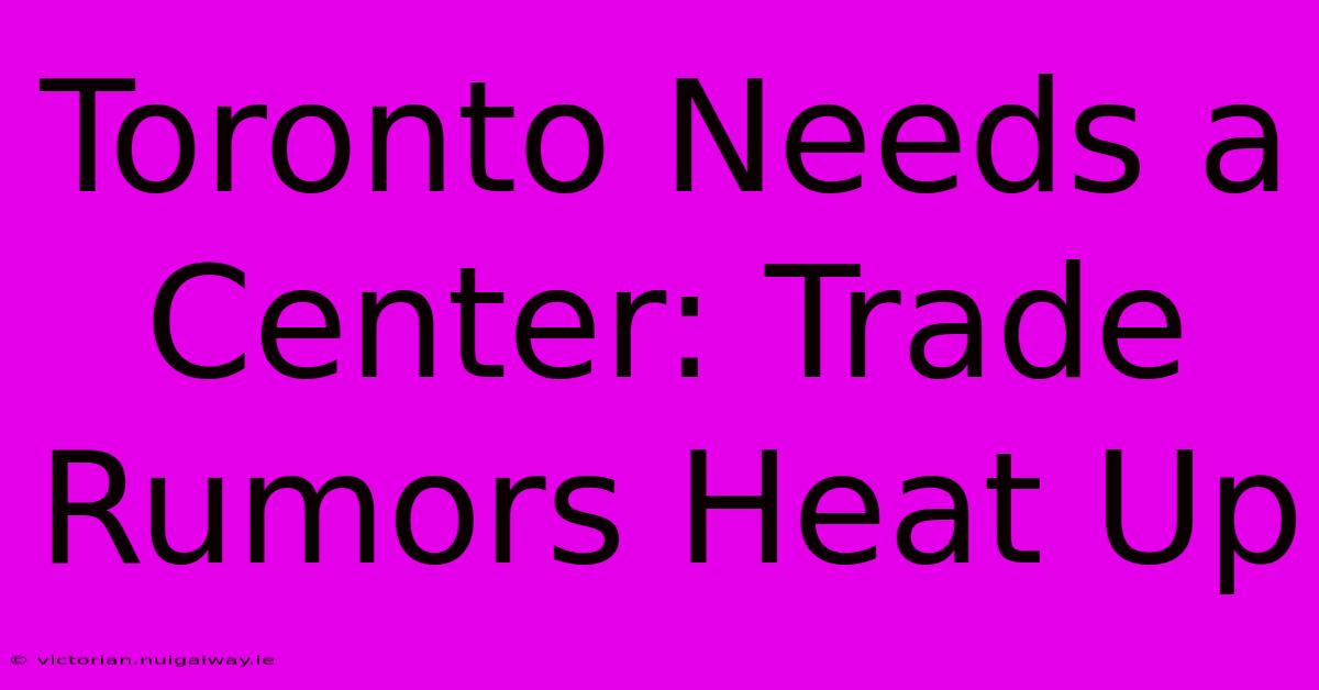 Toronto Needs A Center: Trade Rumors Heat Up