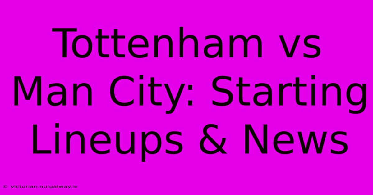 Tottenham Vs Man City: Starting Lineups & News